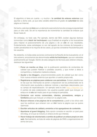 46
El algoritmo sí tiene en cuenta —y mucho— la cantidad de enlaces externos que
apuntan a dicha web, ya que esta variable determina el grado de autoridad de esta
página en Internet.
De hecho, este tipo de links son un elemento esencial a la hora de conseguir popularidad
para un sitio web. De ahí la importancia de incrementar la cantidad de enlaces que
llevan hasta él.	
Sin embargo, no todo vale. Por ejemplo, dentro del SEO, existen algunas tácticas
(conocidas como black hat techniques) cuya finalidad es engañar a los buscadores
para mejorar el posicionamiento de una página o de un site en sus resultados.
Evidentemente, estas estrategias no son del agrado de los motores de búsqueda y
suelen penalizarlas en la mayoría de los casos, ya que las consideran fraudulentas para
los usuarios.
No obstante, no todas estas acciones contravienen la filosofía de los buscadores: en el
otro extremo, encontramos las denominadas white hat techniques, que son valoradas
positivamente por Google. Dentro de esta categoría de técnicas para obtener enlaces,
destacan las siguientes:
1. Poner en marcha un blog, con la publicación periódica de contenidos de
calidad que puedan fidelizar a posibles usuarios, y que inviten a éstos a
compartirlos y viralizarlos mediante enlaces.
2. Ayudar a los bloggers, proporcionándoles posts de calidad que den como
fruto nuevos enlaces externos que apunten a nuestra propia web.
3. Registrarse en páginas para colaborar con periodistas. Existen plataformas
en las que los internautas se ponen a disposición de los profesionales de la
información para ayudarles a elaborar noticias y reportajes relacionados con
su campo de especialización. Un ejemplo sería la web Help a Reporter Out.
A cambio de esta colaboración, los usuarios pueden pedir que incluyan un
enlace en el site del medio para el que trabaja el periodista.
4. Contactar con socios comerciales, clientes, proveedores, amigos y
familiares para que incluyan un enlace en su página web.
5. Buscar enlaces a las páginas de la competencia y pedir a los sitios web
que los publican que enlacen con un link hacía la página que se quiera
optimizar.
6. Escribir artículos de calidad y enviarlos a los agregadores de contenido.
7. Apuntarse al guest blogging. Esta opción consiste en escribir un post para
otro blog, en el que se incluirá un enlace al site que interese.
8. Hacer trabajo de voluntariado a cambio de publicar un enlace propio en otra
web. Normalmente, se trata de webs de páginas de ONG u organizaciones sin
ánimo de lucro.
 