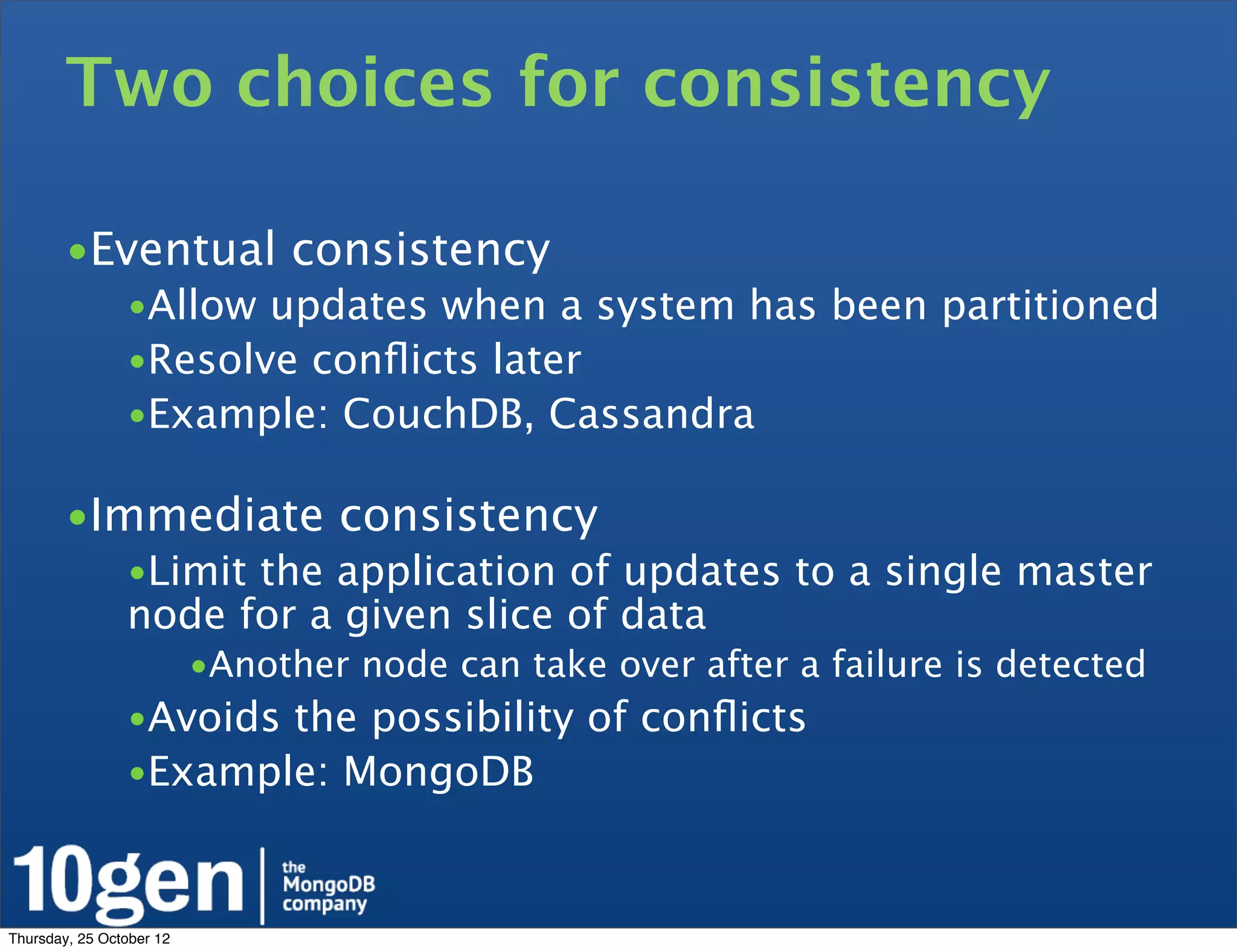 Two choices for consistency

        •Eventual consistency
                •Allow updates when a system has been partitioned
                •Resolve conﬂicts later
                •Example: CouchDB, Cassandra

        •Immediate consistency
                •Limit the application of updates to a single master
                node for a given slice of data
                          •Another node can take over after a failure is detected
                •Avoids the possibility of conﬂicts
                •Example: MongoDB



Thursday, 25 October 12
 