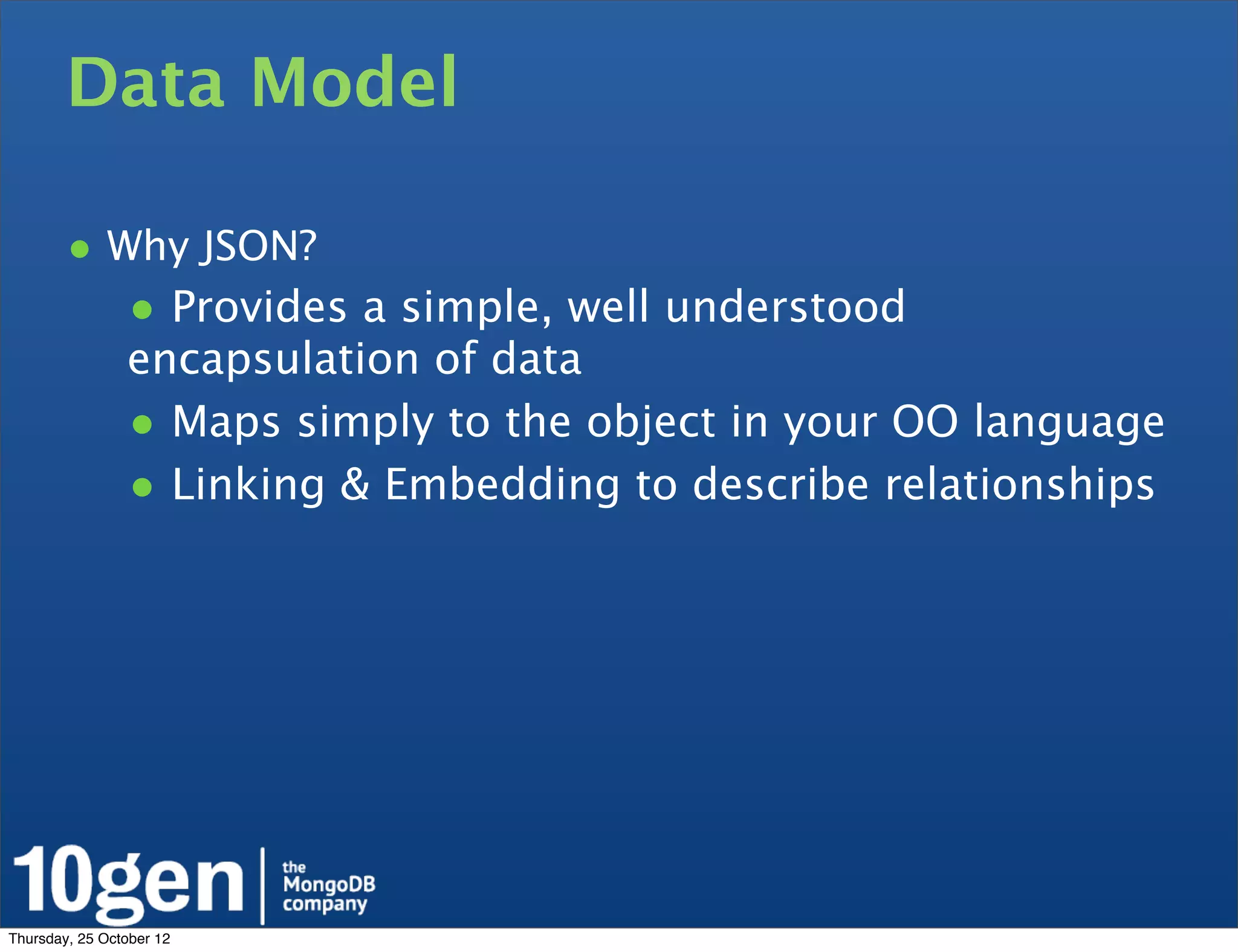 Data Model

        • Why JSON?
                • Provides a simple, well understood
                encapsulation of data
                • Maps simply to the object in your OO language
                • Linking & Embedding to describe relationships




Thursday, 25 October 12
 