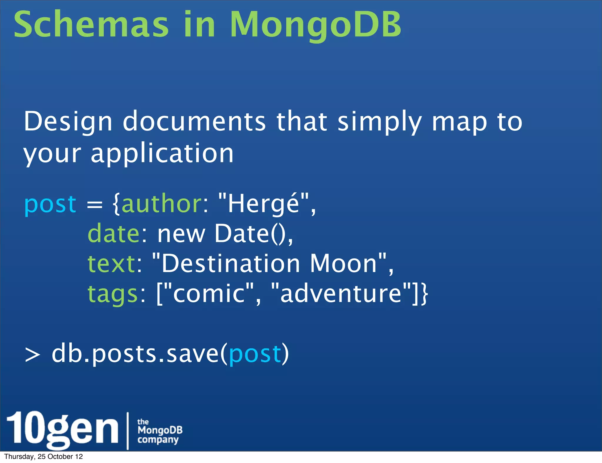 Schemas in MongoDB

     Design documents that simply map to
     your application
     post = {author: "Hergé",
          date: new Date(),
          text: "Destination Moon",
          tags: ["comic", "adventure"]}

     > db.posts.save(post)


Thursday, 25 October 12
 