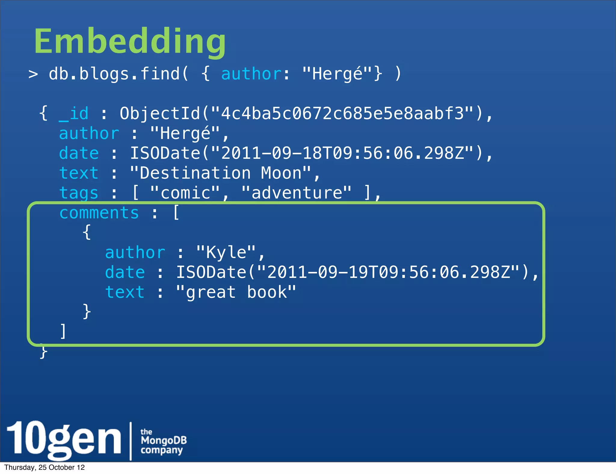 Embedding
       > db.blogs.find( { author: "Hergé"} )

         { _id : ObjectId("4c4ba5c0672c685e5e8aabf3"),
           author : "Hergé",
           date : ISODate("2011-09-18T09:56:06.298Z"),
           text : "Destination Moon",
           tags : [ "comic", "adventure" ],
           comments : [
   !         {
   !       !    author : "Kyle",
   !       !    date : ISODate("2011-09-19T09:56:06.298Z"),
   !       !    text : "great book"
   !         }
           ]
         }




Thursday, 25 October 12
 