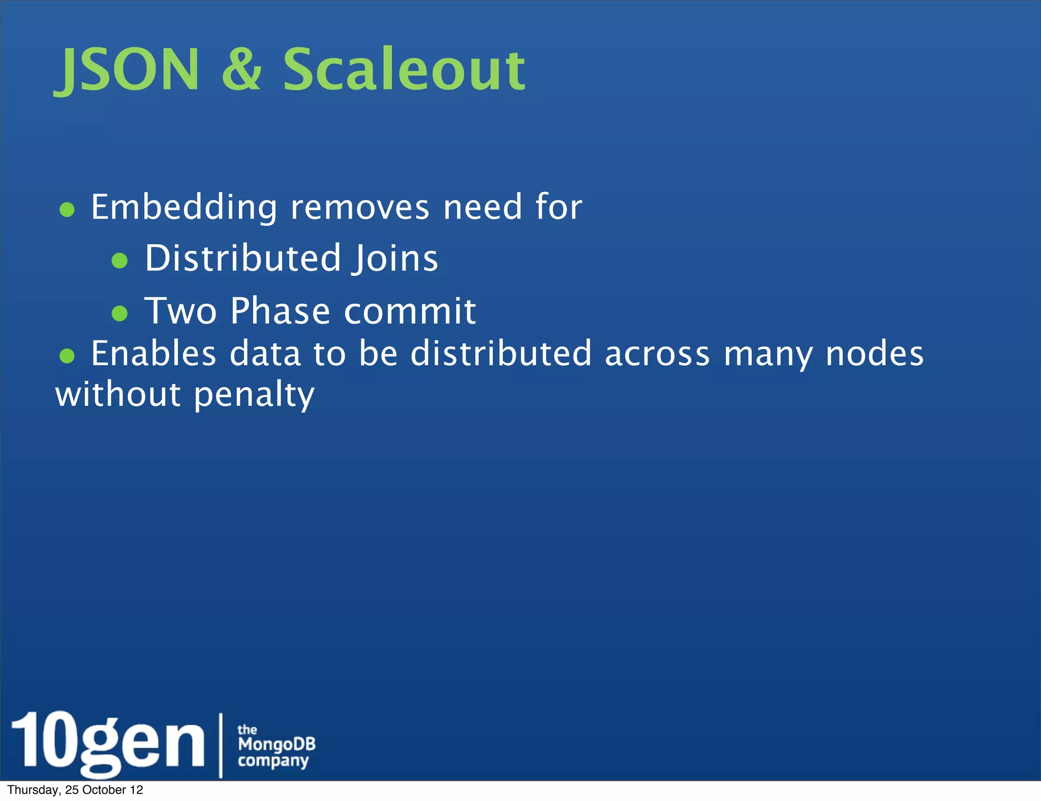 JSON & Scaleout

        • Embedding removes need for
                • Distributed Joins
                • Two Phase commit
        • Enables data to be distributed across many nodes
        without penalty




Thursday, 25 October 12
 