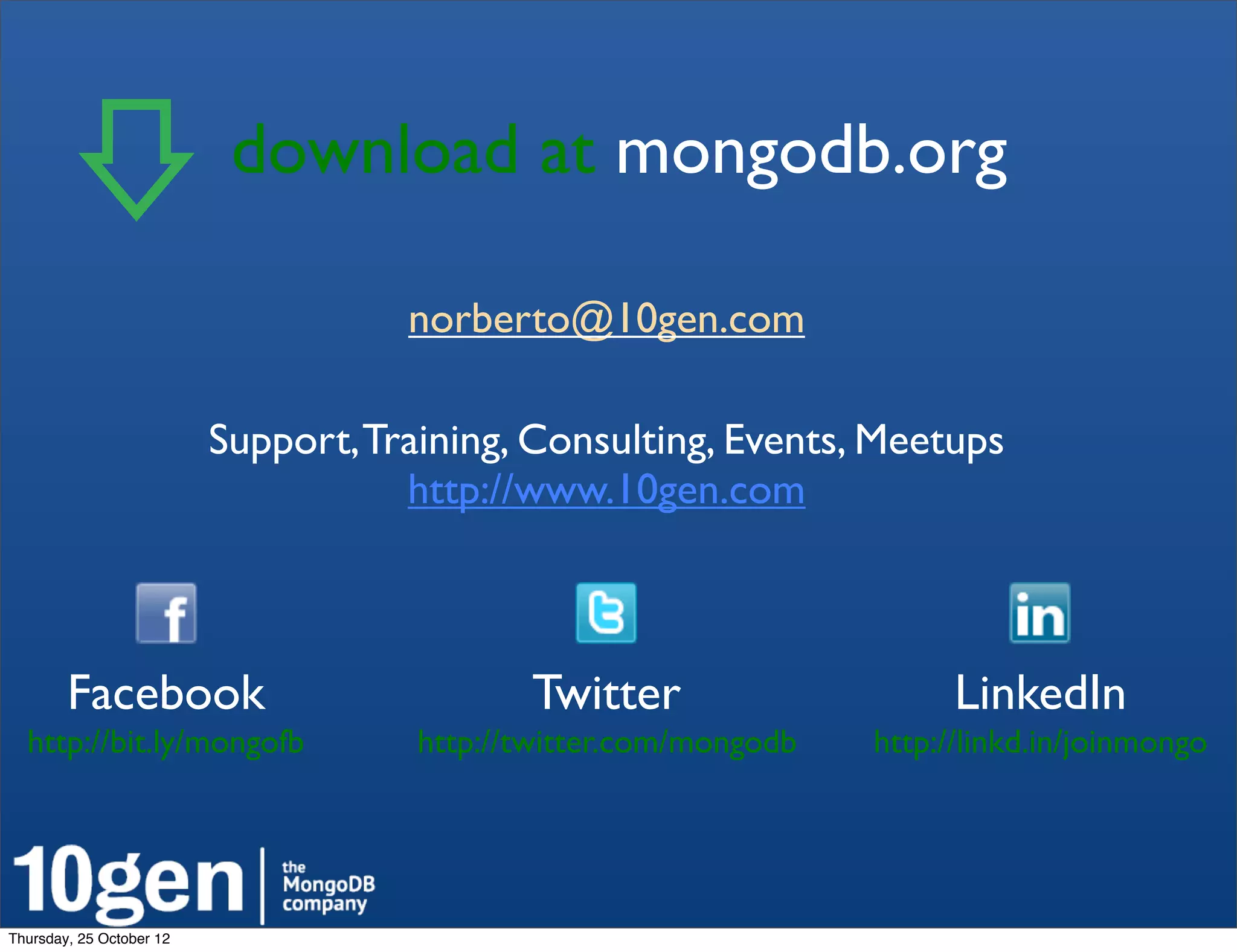 download at mongodb.org!

                                     norberto@10gen.com

                          Support, Training, Consulting, Events, Meetups
                                     http://www.10gen.com



        Facebook!                            Twitter!                     LinkedIn!
  http://bit.ly/mongofb!              http://twitter.com/mongodb!   http://linkd.in/joinmongo!




Thursday, 25 October 12
 