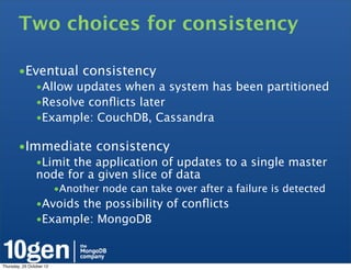 Two choices for consistency

        •Eventual consistency
                •Allow updates when a system has been partitioned
                •Resolve conﬂicts later
                •Example: CouchDB, Cassandra

        •Immediate consistency
                •Limit the application of updates to a single master
                node for a given slice of data
                          •Another node can take over after a failure is detected
                •Avoids the possibility of conﬂicts
                •Example: MongoDB



Thursday, 25 October 12
 