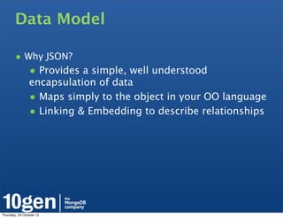 Data Model

        • Why JSON?
                • Provides a simple, well understood
                encapsulation of data
                • Maps simply to the object in your OO language
                • Linking & Embedding to describe relationships




Thursday, 25 October 12
 