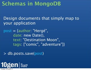 Schemas in MongoDB

     Design documents that simply map to
     your application
     post = {author: "Hergé",
          date: new Date(),
          text: "Destination Moon",
          tags: ["comic", "adventure"]}

     > db.posts.save(post)


Thursday, 25 October 12
 