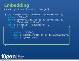 Embedding
       > db.blogs.find( { author: "Hergé"} )

         { _id : ObjectId("4c4ba5c0672c685e5e8aabf3"),
           author : "Hergé",
           date : ISODate("2011-09-18T09:56:06.298Z"),
           text : "Destination Moon",
           tags : [ "comic", "adventure" ],
           comments : [
   !         {
   !       !    author : "Kyle",
   !       !    date : ISODate("2011-09-19T09:56:06.298Z"),
   !       !    text : "great book"
   !         }
           ]
         }




Thursday, 25 October 12
 