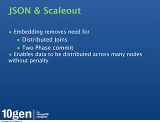 JSON & Scaleout

        • Embedding removes need for
                • Distributed Joins
                • Two Phase commit
        • Enables data to be distributed across many nodes
        without penalty




Thursday, 25 October 12
 