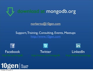 download at mongodb.org!

                                     norberto@10gen.com

                          Support, Training, Consulting, Events, Meetups
                                     http://www.10gen.com



        Facebook!                            Twitter!                     LinkedIn!
  http://bit.ly/mongofb!              http://twitter.com/mongodb!   http://linkd.in/joinmongo!




Thursday, 25 October 12
 