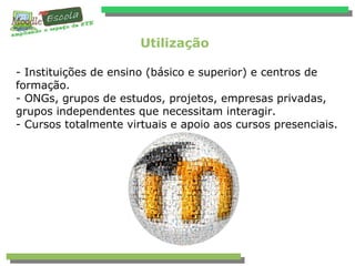 Utilização
- Instituições de ensino (básico e superior) e centros de
formação.
- ONGs, grupos de estudos, projetos, empresas privadas,
grupos independentes que necessitam interagir.
- Cursos totalmente virtuais e apoio aos cursos presenciais.
 