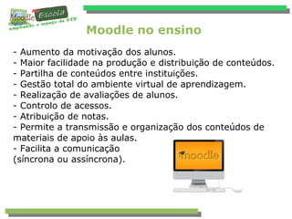 Moodle no ensino
- Aumento da motivação dos alunos.
- Maior facilidade na produção e distribuição de conteúdos.
- Partilha de conteúdos entre instituições.
- Gestão total do ambiente virtual de aprendizagem.
- Realização de avaliações de alunos.
- Controlo de acessos.
- Atribuição de notas.
- Permite a transmissão e organização dos conteúdos de
materiais de apoio às aulas.
- Facilita a comunicação
(síncrona ou assíncrona).
 