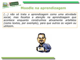 Moodle na aprendizagem
(...) não só trata a aprendizagem como uma atividade
social, mas focaliza a atenção na aprendizagem que
acontece enquanto construímos ativamente artefatos
(como textos, por exemplo), para que outros os vejam ou
utilizem.
 