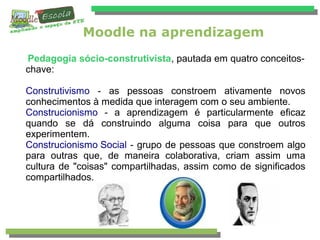 Moodle na aprendizagem
Pedagogia sócio-construtivista, pautada em quatro conceitos-
chave:
Construtivismo - as pessoas constroem ativamente novos
conhecimentos à medida que interagem com o seu ambiente.
Construcionismo - a aprendizagem é particularmente eﬁcaz
quando se dá construindo alguma coisa para que outros
experimentem.
Construcionismo Social - grupo de pessoas que constroem algo
para outras que, de maneira colaborativa, criam assim uma
cultura de "coisas" compartilhadas, assim como de significados
compartilhados.
 