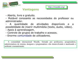 Vantagens
- Aberto, livre e gratuito.
- Mutável consoante as necessidades do professor ou
administrador.
- A quantidade de atividades disponíveis e a
possibilidade de inserir multimédia (texto, áudio, vídeo).
- Apoio à aprendizagem.
- Controle de grupos de trabalho e acessos.
- Enorme comunidade de utilizadores.
http://moodle.org/http://moodle.org/
 