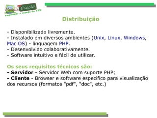 Distribuição
- Disponibilizado livremente.
- Instalado em diversos ambientes (Unix, Linux, Windows,
Mac OS) - linguagem PHP.
- Desenvolvido colaborativamente.
- Software intuitivo e fácil de utilizar.
Os seus requisitos técnicos são:
- Servidor - Servidor Web com suporte PHP;
- Cliente - Browser e software específico para visualização
dos recursos (formatos "pdf", "doc", etc.)
 