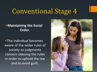 Conventional Stage 4
Maintaining the Social
Order.
The individual becomes
aware of the wider rules of
society so judgments
concern obeying the rules
in order to uphold the law
and to avoid guilt.
 