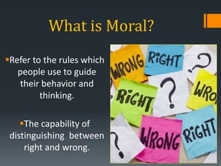 What is Moral?
Refer to the rules which
people use to guide
their behavior and
thinking.
The capability of
distinguishing between
right and wrong.
 