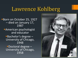 Lawrence Kohlberg
Born on October 25, 1927
– died on January 17,
1987
American psychologist
and educator
Bachelor’s degree –
University of Chicago,
1948
Doctoral degree –
University of Chicago,
1958
 