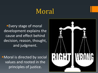 Moral
Every stage of moral
development explains the
cause and effect behind
decision, reason, thought,
and judgment.
Moral is directed by social
values and rooted in the
principles of justice.
 