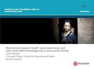 Maternal and newborn health: some experiences and
roles of the WCH Knowledge Hub in Asia and the Pacific
Chris Morgan
Principal Fellow, Centre for International Health
Burnet Institute
 