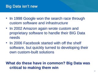 • In 1998 Google won the search race through
  custom software and infrastructure
• In 2002 Amazon again wrote custom and
  proprietary software to handle their BIG Data
  needs
• In 2006 Facebook started with off the shelf
  software, but quickly turned to developing their
  own custom-built solutions

What do these have in common? Big Data was
 critical to making them win
                                                     17
 