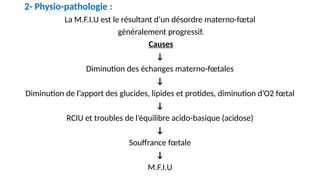 2- Physio-pathologie :
La M.F.I.U est le résultant d’un désordre materno-fœtal
généralement progressif.
Causes
↓
Diminution des échanges materno-fœtales
↓
Diminution de l’apport des glucides, lipides et protides, diminution d’O2 fœtal
↓
RCIU et troubles de l’équilibre acido-basique (acidose)
↓
Souffrance fœtale
↓
M.F.I.U
 