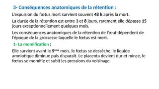 3- Conséquences anatomiques de la rétention :
L’expulsion du fœtus mort survient souvent 48 h après la mort.
La durée de la rétention est entre 3 et 8 jours, rarement elle dépasse 15
jours exceptionnellement quelques mois.
Les conséquences anatomiques de la rétention de l’œuf dépendent de
l’époque de la grossesse laquelle le fœtus est mort.
1- La momification :
Elle survient avant le 5ème
mois, le fœtus se dessèche, le liquide
amniotique diminue puis disparaît. Le placenta devient dur et mince, le
fœtus se momifie et subit les pressions du voisinage.
 