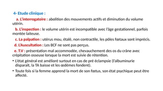 4- Etude clinique :
a. L’interrogatoire : abolition des mouvements actifs et diminution du volume
utérin.
b. L’inspection : le volume utérin est incompatible avec l’âge gestationnel, parfois
montée laiteuse.
c. La palpation : utérus mou, étalé, non contractile, les pôles fœtaux sont imprécis.
d. L’Auscultation : Les BCF ne sont pas perçus.
e. T.V : présentation mal accommodée, chevauchement des os du crâne avec
crépitation osseuse lorsque la mort est suivie de rétention.
• L’état général est amélioré surtout en cas de pré éclampsie (l’albuminurie
disparaît, la TA baisse et les œdèmes fondent).
• Toute fois si la femme apprend la mort de son fœtus, son état psychique peut être
affecté.
 