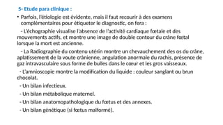 5- Etude para clinique :
• Parfois, l’étiologie est évidente, mais il faut recourir à des examens
complémentaires pour étiqueter le diagnostic, on fera :
- L’échographie visualise l’absence de l’activité cardiaque fœtale et des
mouvements actifs, et montre une image de double contour du crâne fœtal
lorsque la mort est ancienne.
- La Radiographie du contenu utérin montre un chevauchement des os du crâne,
aplatissement de la voute crânienne, angulation anormale du rachis, présence de
gaz intravasculaire sous forme de bulles dans le cœur et les gros vaisseaux.
- L’amnioscopie montre la modification du liquide : couleur sanglant ou brun
chocolat.
- Un bilan infectieux.
- Un bilan métabolique maternel.
- Un bilan anatomopathologique du fœtus et des annexes.
- Un bilan génétique (si fœtus malformé).
 