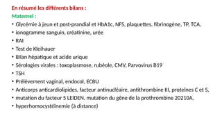 En résumé les différents bilans :
Maternel :
• Glycémie à jeun et post-prandial et HbA1c, NFS, plaquettes, fibrinogène, TP, TCA,
• ionogramme sanguin, créatinine, urée
• RAI
• Test de Kleihauer
• Bilan hépatique et acide urique
• Sérologies virales : toxoplasmose, rubéole, CMV, Parvovirus B19
• TSH
• Prélèvement vaginal, endocol, ECBU
• Anticorps anticardiolipides, facteur antinucléaire, antithrombine III, proteïnes C et S,
• mutation du facteur 5 LEIDEN, mutation du gêne de la prothrombine 20210A,
• hyperhomocystéïnemie (à distance)
 