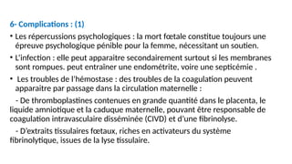 6- Complications : (1)
• Les répercussions psychologiques : la mort fœtale constitue toujours une
épreuve psychologique pénible pour la femme, nécessitant un soutien.
• L’infection : elle peut apparaitre secondairement surtout si les membranes
sont rompues. peut entraîner une endométrite, voire une septicémie .
• Les troubles de l’hémostase : des troubles de la coagulation peuvent
apparaitre par passage dans la circulation maternelle :
- De thromboplastines contenues en grande quantité dans le placenta, le
liquide amniotique et la caduque maternelle, pouvant être responsable de
coagulation intravasculaire disséminée (CIVD) et d’une fibrinolyse.
- D’extraits tissulaires fœtaux, riches en activateurs du système
fibrinolytique, issues de la lyse tissulaire.
 