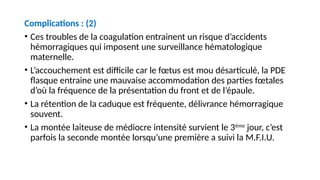 Complications : (2)
• Ces troubles de la coagulation entrainent un risque d’accidents
hémorragiques qui imposent une surveillance hématologique
maternelle.
• L’accouchement est difficile car le fœtus est mou désarticulé, la PDE
flasque entraine une mauvaise accommodation des parties fœtales
d’où la fréquence de la présentation du front et de l’épaule.
• La rétention de la caduque est fréquente, délivrance hémorragique
souvent.
• La montée laiteuse de médiocre intensité survient le 3ème
jour, c’est
parfois la seconde montée lorsqu’une première a suivi la M.F.I.U.
 
