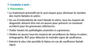 7- Conduite à tenir :
1- Prévention :
• Le traitement préventif est le seul moyen pour diminuer le nombre
des morts fœtales in-utéro :
• En cas d‘antécédents de mort fœtale in-utéro, tous les moyens de
diagnostic doivent être mis en œuvre pour prévenir un éventuel
accident pour les grossesses ultérieures.
• Traiter toutes les pathologies associées à a grossesse.
• Mettre en œuvre tous les moyens de surveillance du fœtus in-utéro :
échographie, RCF pour détecter le moindre signe de souffrance.
• Extraire le plus vite possible le fœtus en cas de souffrance fœtale
aigue.
 