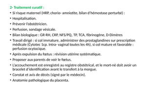 2- Traitement curatif :
• Si risque maternel (HRP, chorio- amniotite, bilan d’hémostase perturbé) :
• Hospitalisation.
• Prévenir l’obstétricien.
• Perfusion, sondage vésicale.
• Bilan biologique : GR-RH, CRP, NFS/PQ, TP, TCA, fibrinogène, D-Dimères
• Travail dirigé : si col immature, administrer des prostaglandines sur prescription
médicale (Cytotec 1cp. Intra- vaginal toutes les 4h), si col mature et favorable :
perfusion ocytocique.
• Après expulsion du fœtus : révision utérine systématique.
• Proposer aux parents de voir le fœtus.
• L’accouchement est enregistré au registre obstétrical, et le mort-né doit avoir un
bracelet d’identification avant le transfert à la morgue.
• Constat et avis de décès (signé par le médecin).
• Anatomie pathologique du placenta.
 