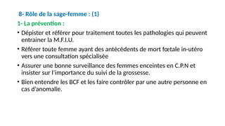 8- Rôle de la sage-femme : (1)
1- La prévention :
• Dépister et référer pour traitement toutes les pathologies qui peuvent
entrainer la M.F.I.U.
• Référer toute femme ayant des antécédents de mort fœtale in-utéro
vers une consultation spécialisée
• Assurer une bonne surveillance des femmes enceintes en C.P.N et
insister sur l’importance du suivi de la grossesse.
• Bien entendre les BCF et les faire contrôler par une autre personne en
cas d’anomalie.
 