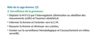 Rôle de la sage-femme :(2)
2- Surveillance de la grossesse :
• Dépister la M.F.I.U par l’interrogatoire (diminution ou abolition des
mouvements actifs) et l’examen obstétrical.
• Informer la femme et l’orienter vers la C.M.
• Rassurer la femme et diminuer ses craintes.
• Insister sur la surveillance hématologique et l’accouchement en milieu
surveillé.
 