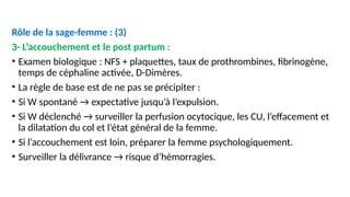 Rôle de la sage-femme : (3)
3- L’accouchement et le post partum :
• Examen biologique : NFS + plaquettes, taux de prothrombines, fibrinogène,
temps de céphaline activée, D-Dimères.
• La règle de base est de ne pas se précipiter :
• Si W spontané → expectative jusqu’à l’expulsion.
• Si W déclenché → surveiller la perfusion ocytocique, les CU, l’effacement et
la dilatation du col et l’état général de la femme.
• Si l’accouchement est loin, préparer la femme psychologiquement.
• Surveiller la délivrance → risque d’hémorragies.
 