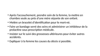 • Après l’accouchement, prendre soin de la femme, la mettre en
chambre seule au près d’une mère séparée de son enfant.
• Mettre un bracelet d’identification pour le mort-né.
• Faire un bandage serré des seins et administrer un inhibiteur de la
prolactine sous prescription médicale.
• Insister sur le suivi des grossesses ultérieures pour éviter autres
accidents.
• Expliquer à la femme les causes du décès si possible.
 
