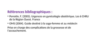 Références bibliographiques :
• Perrotin, F. (2005). Urgences en gynécologie obstétrique. Les 6 CHRU
de la Région Ouest. France
• OMS (2004). Guide destiné à la sage-femme et au médecin
Prise en charge des complications de la grossesse et de
l'accouchement.
 