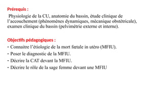 Prérequis :
Physiologie de la CU, anatomie du bassin, étude clinique de
l’accouchement (phénomènes dynamiques, mécanique obstétricale),
examen clinique du bassin (pelvimétrie externe et interne).
Objectifs pédagogiques :
- Connaitre l’étiologie de la mort fœtale in utéro (MFIU).
- Poser le diagnostic de la MFIU.
- Décrire la CAT devant la MFIU.
- Décrire le rôle de la sage femme devant une MFIU
 