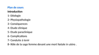 Plan de cours
Introduction
1- Etiologie
2- Physiopathologie
3- Conséquences
4- Etude clinique
5- Etude paraclinique
6- Complications
7- Conduite à tenir
8- Rôle de la sage femme devant une mort fœtale in utéro .
 