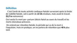 Définition
C’est l’arrêt de toute activité cardiaque fœtale survenant après la limite
de viabilité fœtale, soit à partir de 22 SA révolues, mais avant le travail.
(8,2%o naissances)
Ceci exclut la mort per- partum (décès fœtal au cours du travail) et les
morts néonataux précoces.
On entend par rétention fœtale, la période qui va de la mort à
l’expulsion, mais en pratique, on ne parlera de rétention que 48 h plus
tard.
 