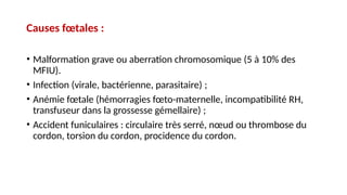 Causes fœtales :
• Malformation grave ou aberration chromosomique (5 à 10% des
MFIU).
• Infection (virale, bactérienne, parasitaire) ;
• Anémie fœtale (hémorragies fœto-maternelle, incompatibilité RH,
transfuseur dans la grossesse gémellaire) ;
• Accident funiculaires : circulaire très serré, nœud ou thrombose du
cordon, torsion du cordon, procidence du cordon.
 
