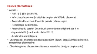 Causes placentaires :
• Aigues :
- HRP : 5 à 15% des MFIU.
- Infarctus placentaire (si atteinte de plus de 30% du placenta).
- Anomalie d’insertion: Placenta prævia (hémorragie).
- Hémorragie de Benkiser.
- Anomalies du cordon (les nœuds au cordon multiplient par 4 le
risque de MFIU) sauf le circulaire !!!!!!!!.
- Les brides amniotiques.
• Chroniques : anomalie de développement (RCIU), dépassement de terme,
sénescence placentaire;
• Chorioangiome placentaire : (tumeur vasculaire bénigne du placenta)
 