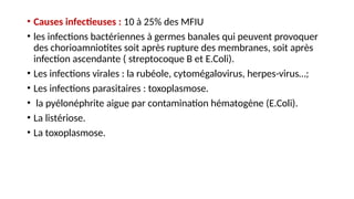 • Causes infectieuses : 10 à 25% des MFIU
• les infections bactériennes à germes banales qui peuvent provoquer
des chorioamniotites soit après rupture des membranes, soit après
infection ascendante ( streptocoque B et E.Coli).
• Les infections virales : la rubéole, cytomégalovirus, herpes-virus…;
• Les infections parasitaires : toxoplasmose.
• la pyélonéphrite aigue par contamination hématogène (E.Coli).
• La listériose.
• La toxoplasmose.
 