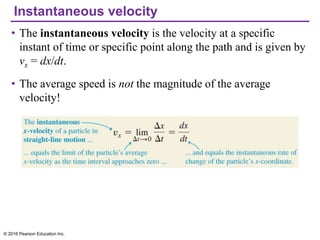 Instantaneous velocity
• The instantaneous velocity is the velocity at a specific
instant of time or specific point along the path and is given by
vx = dx/dt.
• The average speed is not the magnitude of the average
velocity!
© 2016 Pearson Education Inc.
 
