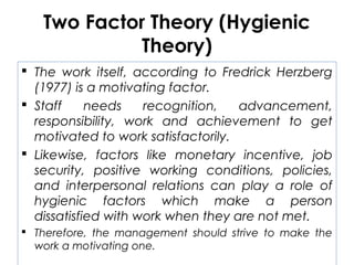 Two Factor Theory (Hygienic
Theory)
 The work itself, according to Fredrick Herzberg
(1977) is a motivating factor.
 Staff needs recognition, advancement,
responsibility, work and achievement to get
motivated to work satisfactorily.
 Likewise, factors like monetary incentive, job
security, positive working conditions, policies,
and interpersonal relations can play a role of
hygienic factors which make a person
dissatisfied with work when they are not met.
 Therefore, the management should strive to make the
work a motivating one.
 