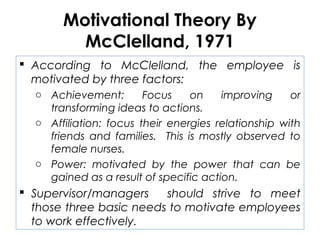 Motivational Theory By
McClelland, 1971
 According to McClelland, the employee is
motivated by three factors:
o Achievement: Focus on improving or
transforming ideas to actions.
o Affiliation: focus their energies relationship with
friends and families. This is mostly observed to
female nurses.
o Power: motivated by the power that can be
gained as a result of specific action.
 Supervisor/managers should strive to meet
those three basic needs to motivate employees
to work effectively.
 