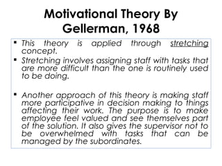 Motivational Theory By
Gellerman, 1968
 This theory is applied through stretching
concept.
 Stretching involves assigning staff with tasks that
are more difficult than the one is routinely used
to be doing.
 Another approach of this theory is making staff
more participative in decision making to things
affecting their work. The purpose is to make
employee feel valued and see themselves part
of the solution. It also gives the supervisor not to
be overwhelmed with tasks that can be
managed by the subordinates.
 