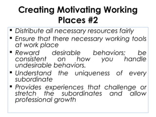 Creating Motivating Working
Places #2
 Distribute all necessary resources fairly
 Ensure that there necessary working tools
at work place
 Reward desirable behaviors; be
consistent on how you handle
undesirable behaviors.
 Understand the uniqueness of every
subordinate
 Provides experiences that challenge or
stretch the subordinates and allow
professional growth
 